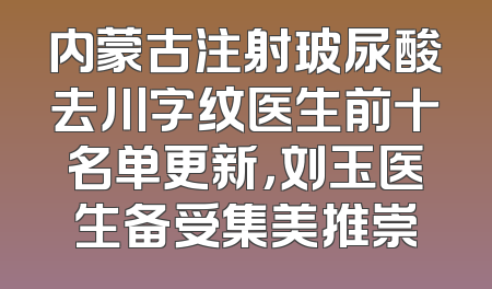 内蒙古注射玻尿酸去川字纹医生前十名单更新，刘玉医生备受集美推崇