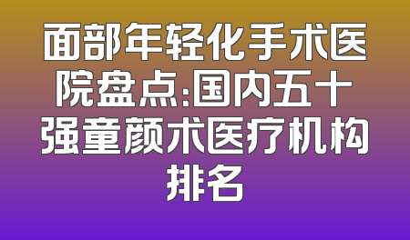 面部年轻化手术医院盘点：国内五十强童颜术医疗机构排名