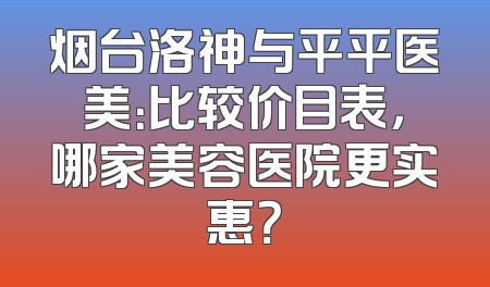 烟台洛神与平平医美：比较价目表，哪家美容医院更实惠？