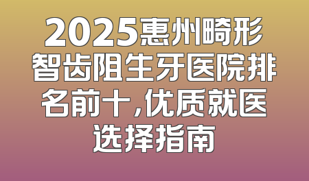 2025惠州畸形智齿阻生牙医院排名前十，优质就医选择指南