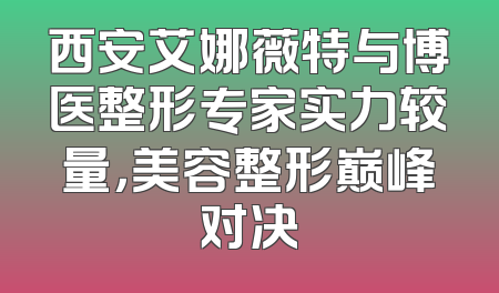 西安艾娜薇特与博医整形专家实力较量，美容整形巅峰对决