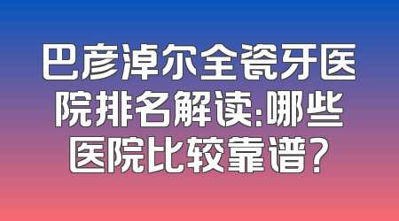 巴彦淖尔全瓷牙医院排名解读：哪些医院比较靠谱？