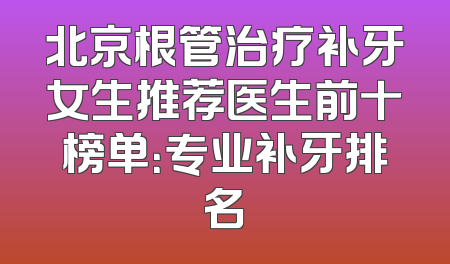 北京根管治疗补牙女生推荐医生前十榜单：专业补牙排名