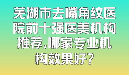 芜湖市去嘴角纹医院前十强医美机构推荐，哪家专业机构效果好？