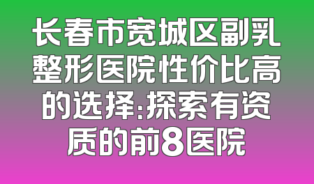 长春市宽城区副乳整形医院性价比高的选择：探索有资质的前8医院