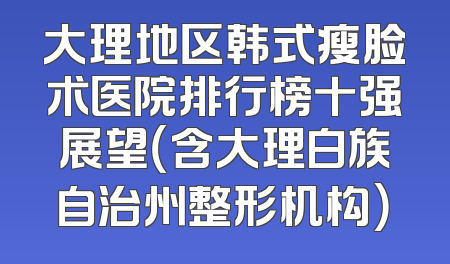 大理地区韩式瘦脸术医院排行榜十强展望（含大理白族自治州整形机构）