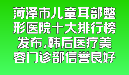 菏泽市儿童耳部整形医院十大排行榜发布，韩后医疗美容门诊部信誉良好