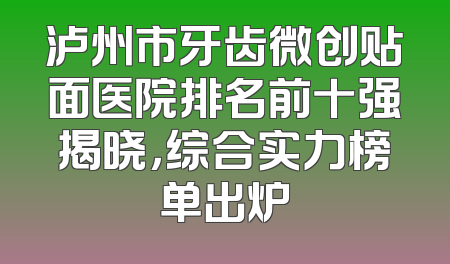 泸州市牙齿微创贴面医院排名前十强揭晓，综合实力榜单出炉