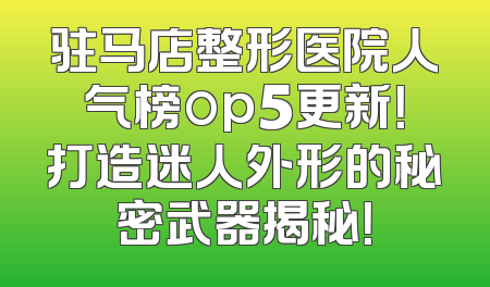 驻马店整形医院人气榜op5更新！打造迷人外形的秘密武器揭秘！