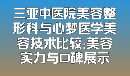 三亚中医院美容整形科与心梦医学美容技术比较：美容实力与口碑展示