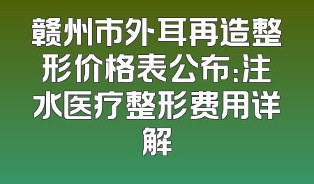 赣州市外耳再造整形价格表公布：注水医疗整形费用详解