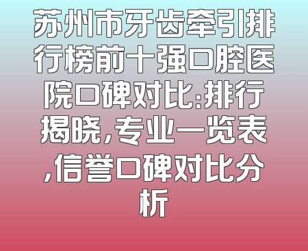 苏州市牙齿牵引排行榜前十强口腔医院口碑对比：排行揭晓，专业一览表，信誉口碑对比分析