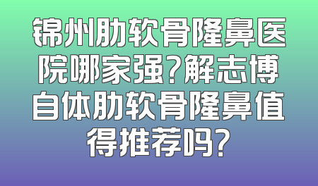 锦州肋软骨隆鼻医院哪家强？解志博自体肋软骨隆鼻值得推荐吗？