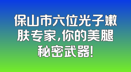 保山市六位光子嫩肤专家，你的美腿秘密武器！