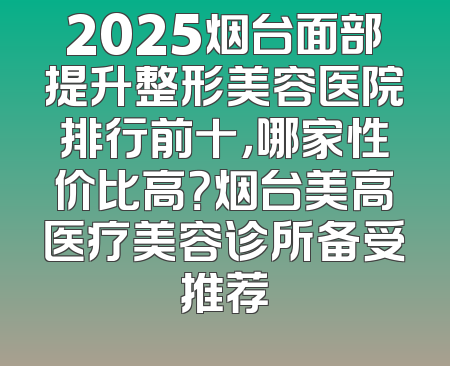 2025烟台面部提升整形美容医院排行前十，哪家性价比高？烟台美高医疗美容诊所备受推荐