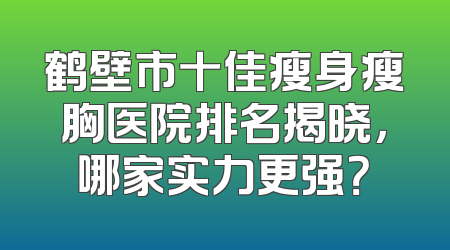 鹤壁市十佳瘦身瘦胸医院排名揭晓，哪家实力更强？
