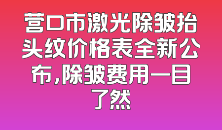 营口市激光除皱抬头纹价格表全新公布，除皱费用一目了然