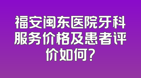 福安闽东医院牙科服务价格及患者评价如何？