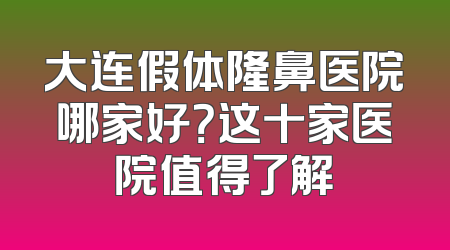 大连假体隆鼻医院哪家好？这十家医院值得了解