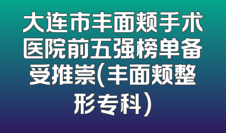 大连市丰面颊手术医院前五强榜单备受推崇（丰面颊整形专科）