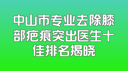 中山市专业去除膝部疤痕突出医生十佳排名揭晓