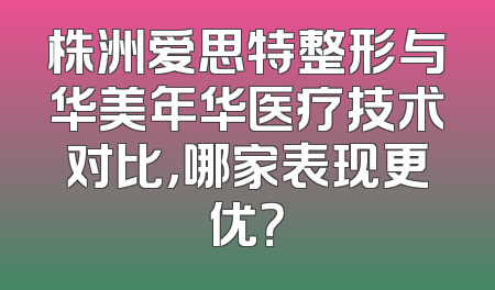 株洲爱思特整形与华美年华医疗技术对比，哪家表现更优？