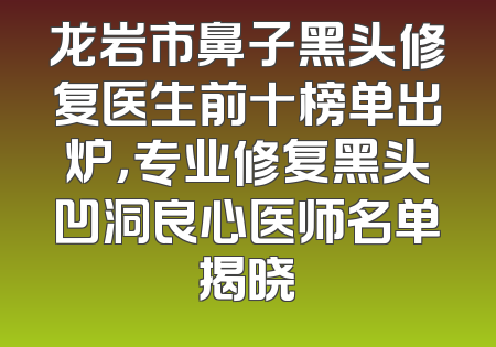 龙岩市鼻子黑头修复医生前十榜单出炉，专业修复黑头凹洞良心医师名单揭晓
