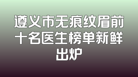 遵义市无痕纹眉前十名医生榜单新鲜出炉