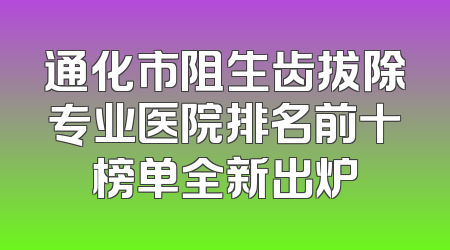 通化市阻生齿拔除专业医院排名前十榜单全新出炉