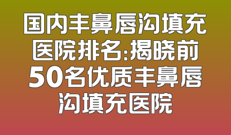 国内丰鼻唇沟填充医院排名：揭晓前50名优质丰鼻唇沟填充医院
