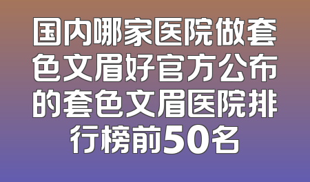 国内哪家医院做套色文眉好官方公布的套色文眉医院排行榜前50名