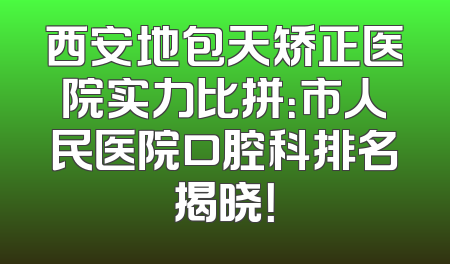 西安地包天矫正医院实力比拼：市人民医院口腔科排名揭晓！