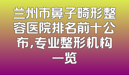 兰州市鼻子畸形整容医院排名前十公布，专业整形机构一览