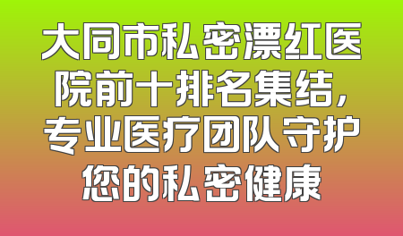 大同市私密漂红医院前十排名集结，专业医疗团队守护您的私密健康