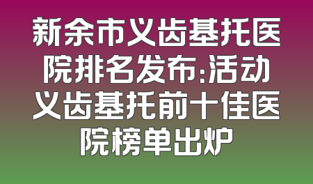 新余市义齿基托医院排名发布：活动义齿基托前十佳医院榜单出炉