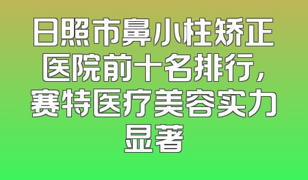 日照市鼻小柱矫正医院前十名排行，赛特医疗美容实力显著