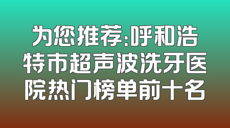 为您推荐：呼和浩特市超声波洗牙医院热门榜单前十名