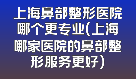 上海鼻部整形医院哪个更专业（上海哪家医院的鼻部整形服务更好）