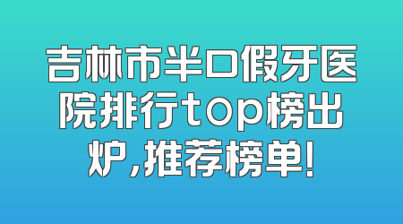 吉林市半口假牙医院排行top榜出炉，推荐榜单！