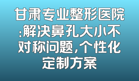 甘肃专业整形医院：解决鼻孔大小不对称问题，个性化定制方案