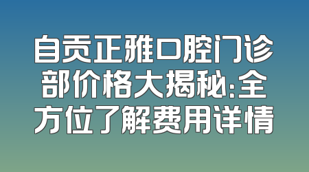 自贡正雅口腔门诊部价格大揭秘：全方位了解费用详情