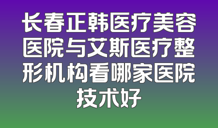 长春正韩医疗美容医院与艾斯医疗整形机构看哪家医院技术好