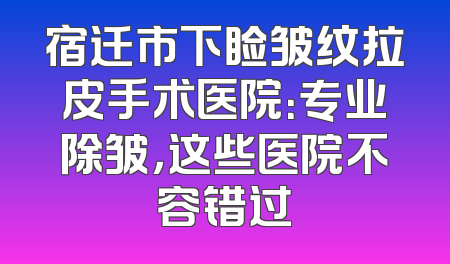 宿迁市下睑皱纹拉皮手术医院：专业除皱，这些医院不容错过