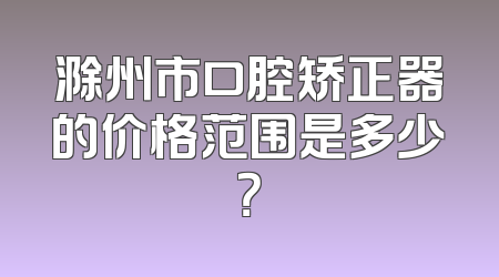滁州市口腔矫正器的价格范围是多少？