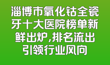 淄博市氧化钴全瓷牙十大医院榜单新鲜出炉，排名流出引领行业风向
