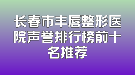 长春市丰唇整形医院声誉排行榜前十名推荐