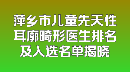 萍乡市儿童先天性耳廓畸形医生排名及入选名单揭晓
