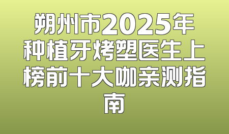 朔州市2025年种植牙烤塑医生上榜前十大咖亲测指南