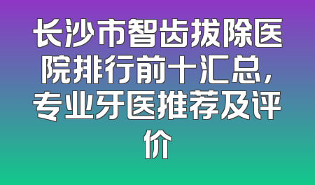 长沙市智齿拔除医院排行前十汇总，专业牙医推荐及评价