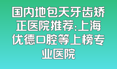 国内地包天牙齿矫正医院推荐：上海优德口腔等上榜专业医院